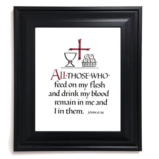 8 inch by 10 inch calligraphic framed print of John 6:56. The design includes a cross, chalice, and paten of hosts. Beveled black frame with glass and hangers. Frame dimensions approximately 11.5 in. x 13.5 in. Appropriate as a First Communion gift or as a devotional piece.